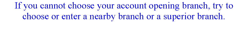 ı: If you cannot choose your account opening branch, try to choose or enter a nearby branch or a superior branch.