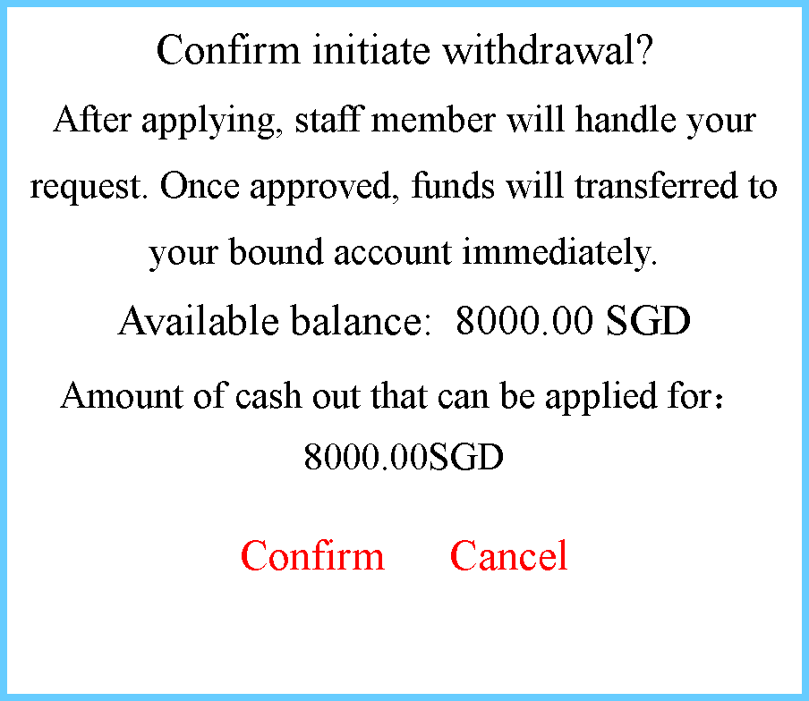 ı: Confirm initiate withdrawal?After applying, staff member will handle your request. Once approved, funds will transferred to your bound account immediately.Available balance: 8000.00 SGDAmount of cash out that can be applied for8000.00SGDConfirm      Cancel
