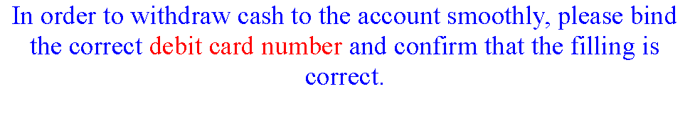 ı: In order to withdraw cash to the account smoothly, please bind the correct debit card number and confirm that the filling is correct.