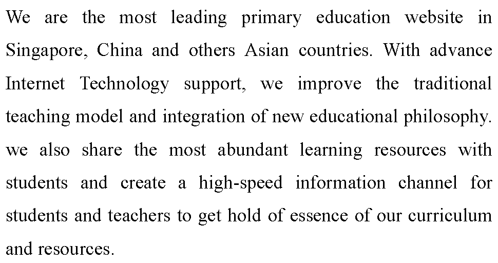ı: We are the most leading primary education website in Singapore, China and others Asian countries. With advance Internet Technology support, we improve the traditional teaching model and integration of new educational philosophy. we also share the most abundant learning resources with students and create a high-speed information channel for students and teachers to get hold of essence of our curriculum and resources.