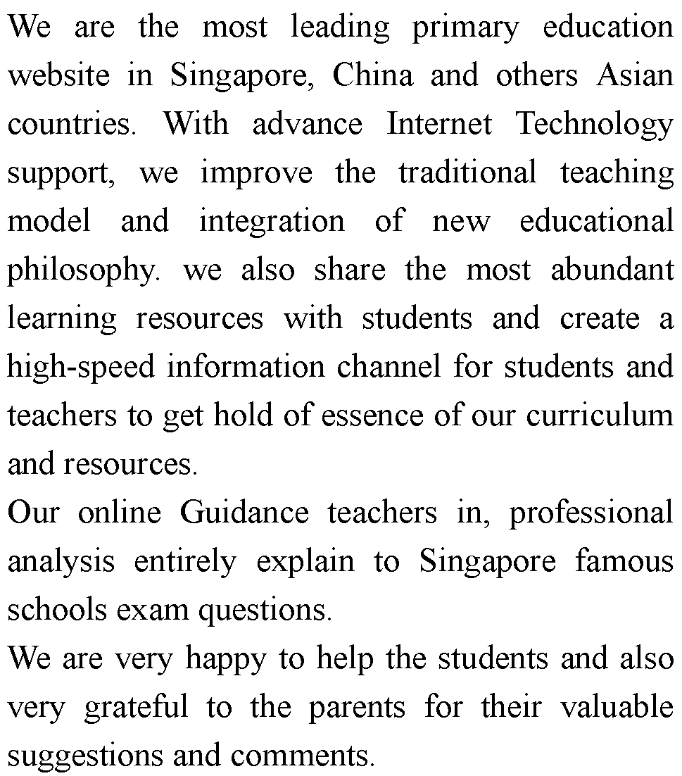 ı: We are the most leading primary education website in Singapore, China and others Asian countries. With advance Internet Technology support, we improve the traditional teaching model and integration of new educational philosophy. we also share the most abundant learning resources with students and create a high-speed information channel for students and teachers to get hold of essence of our curriculum and resources.Our online Guidance teachers in, professional analysis entirely explain to Singapore famous schools exam questions.We are very happy to help the students and also very grateful to the parents for their valuable suggestions and comments.